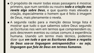 ■ O propósito de reunir todas essas passagens é mostrar,
primeiro, que num sentido ou noutro toda a criação nos
revela algo sobre Deus, e que quanto mais elevada a
criação, especialmente o homem que é feito à imagem
de Deus, mais plenamente o revela.
■ A segunda razão para a menção dessa longa lista é
mostrar que tudo o que sabemos sobre Deus segundo
as Escrituras nos vem em termos que compreendem os,
pois descrevem eventos ou coisas comuns à experiência
humana. Usando um termo mais técnico, podemos
dizer que em tudo o que as Escrituras dizem a respeito
de Deus usa-se linguagem antropomórfica - ou seja,
linguagem que fala de Deus em termos humanos.
 