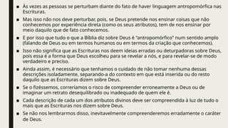 ■ Às vezes as pessoas se perturbam diante do fato de haver linguagem antropomórfica nas
Escrituras.
■ Mas isso não nos deve perturbar, pois, se Deus pretende nos ensinar coisas que não
conhecemos por experiência direta (como os seus atributos), tem de nos ensinar por
meio daquilo que de fato conhecemos.
■ E por isso que tudo o que a Bíblia diz sobre Deus é “antropomórfico” num sentido amplo
(falando de Deus ou em termos humanos ou em termos da criação que conhecemos).
■ Isso não significa que as Escrituras nos deem ideias erradas ou deturpadoras sobre Deus,
pois essa é a forma que Deus escolheu para se revelar a nós, e para revelar-se de modo
verdadeiro e preciso.
■ Ainda assim, é necessário que tenhamos o cuidado de não tomar nenhuma dessas
descrições isoladamente, separando-a do contexto em que está inserida ou do resto
daquilo que as Escrituras dizem sobre Deus.
■ Se o fizéssemos, correríamos o risco de compreender erroneamente a Deus ou de
imaginar um retrato desequilibrado ou inadequado de quem ele é.
■ Cada descrição de cada um dos atributos divinos deve ser compreendida à luz de tudo o
mais que as Escrituras nos dizem sobre Deus.
■ Se não nos lembrarmos disso, inevitavelmente compreenderemos erradamente o caráter
de Deus.
 