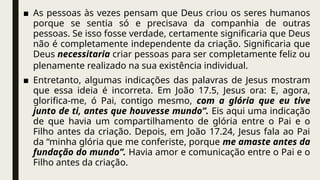 ■ As pessoas às vezes pensam que Deus criou os seres humanos
porque se sentia só e precisava da companhia de outras
pessoas. Se isso fosse verdade, certamente significaria que Deus
não é completamente independente da criação. Significaria que
Deus necessitaria criar pessoas para ser completamente feliz ou
plenamente realizado na sua existência individual.
■ Entretanto, algumas indicações das palavras de Jesus mostram
que essa ideia é incorreta. Em João 17.5, Jesus ora: E, agora,
glorifica-me, ó Pai, contigo mesmo, com a glória que eu tive
junto de ti, antes que houvesse mundo”. Eis aqui uma indicação
de que havia um compartilhamento de glória entre o Pai e o
Filho antes da criação. Depois, em João 17.24, Jesus fala ao Pai
da “minha glória que me conferiste, porque me amaste antes da
fundação do mundo”. Havia amor e comunicação entre o Pai e o
Filho antes da criação.
 