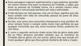 ■ Essas passagens sugerem explicitamente o que podemos aprender
em outros trechos com base na doutrina da Trindade, a saber, que
entre as pessoas da Trindade houve, há e sempre haverá amor,
comunhão e comunicação perfeitos por toda a eternidade.
■ O fato de Deus ser três pessoas, mas um só Deus, significa que não
havia solidão nem falta de comunhão pessoal da parte de Deus
antes da criação.
■ De fato, esse amor, essa comunhão interpessoal e esse partilhar de
amor sempre foram e sempre serão muito mais perfeitos do que
qualquer comunhão que nós, seres humanos finitos, podemos ter
com Deus.
■ E, como o segundo versículo citado acima fala da glória dada pelo
Pai ao Filho, devemos perceber também que os membros da
Trindade dão-se glória uns aos outros, glória essa que excede em
muito qualquer glória que Deus jamais receberia de toda a criação.
 