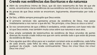 Crendo nas evidências das Escrituras e da natureza
■ Além da consciência íntima de Deus, que dá claro testemunho do fato de que ele
existe, encontramos claras evidências da sua existência nas Escrituras e na natureza.
■ As provas de que Deus existe se encontram, logicamente, disseminadas por toda a
Bíblia.
■ De fato, a Bíblia sempre pressupõe que Deus existe.
■ O primeiro versículo não apresenta provas da existência de Deus, mas passa
imediatamente a nos narrar o que ele fez: “No princípio, criou Deus os céus e a terra”.
■ Se nos convencemos de que a Bíblia é verdadeira, então sabemos com base nela não
só que Deus existe, mas também muita coisa sobre sua natureza e seus atos.
■ Essa ampla variedade de testemunhos da existência de Deus oriundos de partes
diversas do mundo criado indica-nos que em certo sentido tudo o que existe dá provas
da existência de Deus.
■ Para aqueles que têm olhos para ver e avaliam corretam ente as evidências, cada folha
de cada árvore, cada folha da relva, cada estrela do céu e cada outro elemento
qualquer da criação - tudo brada continuamente: “Deus me criou! Deus me criou!
Deus me criou!”.
 