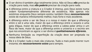 ■ O ser divino é também algo totalmente único. Não só Deus não precisa da
criação para nada, mas não poderia precisar da criação para nada.
■ A diferença entre a criatura e o Criador é imensa, pois Deus existe numa
ordem fundamentalmente diferente de existência. Não apenas nós
existimos enquanto Deus sempre existiu; também Deus necessariamente
existe de maneira infinitamente melhor, mais forte e mais excelente.
■ A diferença entre o ser de Deus e o nosso é maior do que a diferença
entre o sol e uma vela, maior do que a diferença entre o oceano e uma
gota d’água, maior do que a diferença entre a calota polar ártica e um
floco de neve, maior do que a diferença entre o universo e o recinto em
que nos encontram os agora: o ser divino é qualitativamente diferente.
■ Nenhuma limitação ou imperfeição da criação deve ser projetada na
nossa ideia de Deus.
■ Ele é o Criador; tudo o mais são criaturas. Tudo o mais pode morrer num
instante; ele necessariamente existe para sempre.
 