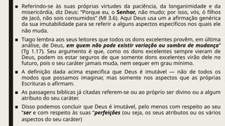 ■ Referindo-se às suas próprias virtudes da paciência, da longanimidade e da
misericórdia, diz Deus: “Porque eu, o Senhor, não mudo; por isso, vós, ó filhos
de Jacó, não sois consumidos” (Ml 3.6). Aqui Deus usa um a afirmação genérica
da sua imutabilidade para se referir a alguns aspectos específicos nos quais ele
não muda.
■ Tiago lembra aos seus leitores que todos os dons excelentes provêm, em última
análise, de Deus, em quem não pode existir variação ou sombra de mudança”
(Tg 1.17). Seu argumento é que, como os dons excelentes sempre vieram de
Deus, podem os estar seguros de que somente dons excelentes virão dele no
futuro, pois o seu caráter jamais muda, nem sequer em grau mínimo.
■ A definição dada acima especifica que Deus é imutável — não de todos os
modos que possamos imaginar, mas somente nos aspectos que as próprias
Escrituras o afirmam.
■ As passagens bíblicas já citadas referem-se ou ao próprio ser divino ou a algum
atributo do seu caráter.
■ Disso podemos concluir que Deus é imutável, pelo menos com respeito ao seu
“ser e com respeito às suas “perfeições (ou seja, os seus atributos ou os vários
aspectos do seu caráter)
 