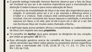 ■ O grande teólogo holandês Herman Bavinck observa que o fato de Deus
ser imutável no seu ser é de máxima importância para a manutenção da
distinção Criador/criatura e para nossa adoração de Deus:
– A doutrina da imutabilidade de Deus é da mais alta importância para a
religião. O contraste entre ser e vir a ser assinala a diferença entre o
Criador e a criatura. Toda criatura está continuamente vindo a ser. E
mutável, vive em constante dor, busca repouso e satisfação, e encontra
repouso em Deus, e só nele, pois só ele é puro ser e não vir a ser. Daí
nas Escrituras Deus ser muitas vezes chamado a Rocha...
■ A definição dada acima também afirma a imutabilidade ou inalterabilidade
de Deus com respeito aos seus propósitos.
■ “O conselho do Senhor dura para sempre; os desígnios do seu coração,
por todas as gerações” (SI 33.11).
■ Essa afirmação genérica acerca do conselho de Deus é sustentada por
vários versículos que falam sobre planos ou propósitos divinos específicos
para toda a eternidade (Mt 13.35; 25.34; Ef 1.4, 11; 3.9, 11; 2Tm 2.19;
lPe 1.20; Ap 13.8).
 