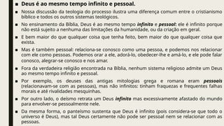 ■ Deus é ao mesmo tempo infinito e pessoal.
■ Nossa discussão da teologia do processo ilustra uma diferença comum entre o cristianismo
bíblico e todos os outros sistemas teológicos.
■ No ensinamento da Bíblia, Deus é ao mesmo tempo infinito e pessoal: ele é infinito porque
não está sujeito a nenhuma das limitações da humanidade, ou da criação em geral.
■ E bem maior do que qualquer coisa que tenha feito, bem maior do que qualquer coisa que
exista.
■ Mas é também pessoal: relaciona-se conosco como uma pessoa, e podemos nos relacionar
com ele como pessoas. Podemos orar a ele, adorá-lo, obedecer-lhe e amá-lo, e ele pode falar
conosco, alegrar-se conosco e nos amar.
■ Fora da verdadeira religião encontrada na Bíblia, nenhum sistema religioso admite um Deus
ao mesmo tempo infinito e pessoal.
■ Por exemplo, os deuses das antigas mitologias grega e romana eram pessoais
(relacionavam-se com as pessoas), mas não infinitos: tinham fraquezas e frequentes falhas
morais e até rivalidades mesquinhas.
■ Por outro lado, o deísmo retrata um Deus infinito mas excessivamente afastado do mundo
para envolver-se pessoalmente nele.
■ Da mesma forma, o panteísmo sustenta que Deus é infinito (pois considera-se que todo o
universo é Deus), mas tal Deus certamente não pode ser pessoal nem se relacionar com as
pessoas.
 