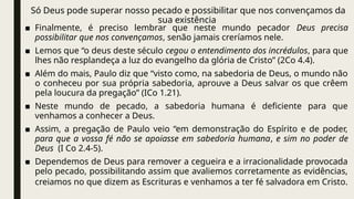 Só Deus pode superar nosso pecado e possibilitar que nos convençamos da
sua existência
■ Finalmente, é preciso lembrar que neste mundo pecador Deus precisa
possibilitar que nos convençamos, senão jamais creríamos nele.
■ Lemos que “o deus deste século cegou o entendimento dos incrédulos, para que
lhes não resplandeça a luz do evangelho da glória de Cristo” (2Co 4.4).
■ Além do mais, Paulo diz que “visto como, na sabedoria de Deus, o mundo não
o conheceu por sua própria sabedoria, aprouve a Deus salvar os que crêem
pela loucura da pregação” (ICo 1.21).
■ Neste mundo de pecado, a sabedoria humana é deficiente para que
venhamos a conhecer a Deus.
■ Assim, a pregação de Paulo veio “em demonstração do Espírito e de poder,
para que a vossa fé não se apoiasse em sabedoria humana, e sim no poder de
Deus (I Co 2.4-5).
■ Dependemos de Deus para remover a cegueira e a irracionalidade provocada
pelo pecado, possibilitando assim que avaliemos corretamente as evidências,
creiamos no que dizem as Escrituras e venhamos a ter fé salvadora em Cristo.
 
