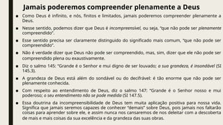 Jamais poderemos compreender plenamente a Deus
■ Como Deus é infinito, e nós, finitos e limitados, jamais poderemos compreender plenamente a
Deus.
■ Nesse sentido, podemos dizer que Deus é incompreensível, ou seja, “que não pode ser plenamente
compreendido”.
■ Esse sentido precisa ser claramente distinguido do significado mais comum, “que não pode ser
compreendido”.
■ Não é verdade dizer que Deus não pode ser compreendido, mas, sim, dizer que ele não pode ser
compreendido plena ou exaustivamente.
■ Diz o salmo 145: “Grande é o Senhor e mui digno de ser louvado; a sua grandeza, é insondável (SI
145.3).
■ A grandeza de Deus está além do sondável ou do decifrável: é tão enorme que não pode ser
plenamente conhecida.
■ Com respeito ao entendimento de Deus, diz o salmo 147: “Grande é o Senhor nosso e mui
poderoso; o seu entendimento não se pode medida (SI 147.5).
■ Essa doutrina da incompreensibilidade de Deus tem muita aplicação positiva para nossa vida.
Significa que jamais seremos capazes de conhecer “demais” sobre Deus, pois jamais nos faltarão
coisas para aprender sobre ele, e assim nunca nos cansaremos de nos deleitar com a descoberta
de mais e mais coisas da sua excelência e da grandeza das suas obras.
 