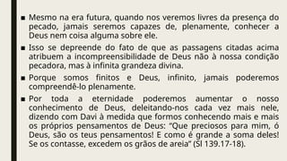 ■ Mesmo na era futura, quando nos veremos livres da presença do
pecado, jamais seremos capazes de, plenamente, conhecer a
Deus nem coisa alguma sobre ele.
■ Isso se depreende do fato de que as passagens citadas acima
atribuem a incompreensibilidade de Deus não à nossa condição
pecadora, mas à infinita grandeza divina.
■ Porque somos finitos e Deus, infinito, jamais poderemos
compreendê-lo plenamente.
■ Por toda a eternidade poderemos aumentar o nosso
conhecimento de Deus, deleitando-nos cada vez mais nele,
dizendo com Davi à medida que formos conhecendo mais e mais
os próprios pensamentos de Deus: “Que preciosos para mim, ó
Deus, são os teus pensamentos! E como é grande a soma deles!
Se os contasse, excedem os grãos de areia” (Sl 139.17-18).
 