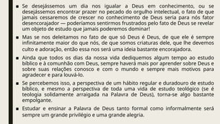 ■ Se desejássemos um dia nos igualar a Deus em conhecimento, ou se
desejássemos encontrar prazer no pecado do orgulho intelectual, o fato de que
jamais cessaremos de crescer no conhecimento de Deus seria para nós fator
desencorajador — poderíamos sentirmos frustrados pelo fato de Deus se revelar
um objeto de estudo que jamais poderemos dominar!
■ Mas se nos deleitamos no fato de que só Deus é Deus, de que ele é sempre
infinitamente maior do que nós, de que somos criaturas dele, que lhe devemos
culto e adoração, então essa nos será uma ideia bastante encorajadora.
■ Ainda que todos os dias da nossa vida dediquemos algum tempo ao estudo
bíblico e à comunhão com Deus, sempre haverá mais por aprender sobre Deus e
sobre suas relações conosco e com o mundo e sempre mais motivos para
agradecer e para louvá-lo.
■ Se percebemos isso, a perspectiva de um hábito regular e duradouro de estudo
bíblico, e mesmo a perspectiva de toda uma vida de estudo teológico (se é
teologia solidamente arraigada na Palavra de Deus), torna-se algo bastante
empolgante.
■ Estudar e ensinar a Palavra de Deus tanto formal como informalmente será
sempre um grande privilégio e uma grande alegria.
 