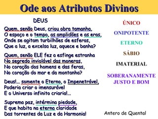 DEUS Quem, senão Deus, criou obra tamanha, O espaço e o tempo, as amplidões e as eras, Onde se agitam turbilhões de esferas,  Que a luz, a excelsa luz, aquece e banha?   Quem, senão ELE fez a esfinge estranha No segredo inviolável das moneras, No coração dos homens e das feras, No coração do mar e da montanha?   Deus!... somente o Eterno, o Impenetrável,  Poderia criar o imensurável E o Universo infinito criaria!...   Suprema paz, intérmina piedade, E que habita na eterna claridade Das torrentes da Luz e da Harmonia! Antero de Quental Ode aos Atributos Divinos ÚNICO ONIPOTENTE ETERNO SÁBIO IMATERIAL SOBERANAMENTE JUSTO E BOM 