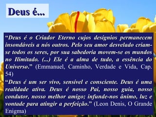 Deus é... “ Deus é o Criador Eterno cujos desígnios permanecem insondáveis a nós outros. Pelo seu amor desvelado criam-se todos os seres, por sua sabedoria movem-se os mundos no Ilimitado. (...) Ele é a alma de tudo, a essência do Universo .”  (Emmanuel, Caminho, Verdade e Vida, Cap. 54) “ Deus é um ser vivo, sensível e consciente. Deus é uma realidade ativa. Deus é nosso Pai, nosso guia, nosso condutor, nosso melhor amigo; infunde-nos ânimo, luz e vontade para atingir a perfeição .”  (Leon Denis, O Grande Enigma) 