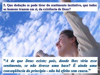 “ A de que Deus existe; pois, donde lhes viria esse sentimento, se não tivesse uma base? É ainda uma conseqüência do princípio - não há efeito sem causa .” 5. Que dedução se pode tirar do sentimento instintivo, que todos os homens trazem em si, da existência de Deus? 