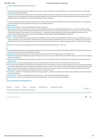 28/07/2023, 16:48 A Existência de Deus na Codificação
https://pt.slideshare.net/igmateus/a-existncia-de-deus-na-codificao 4/4
3. “ Deus”, na codificação 419 160 725 597 618 = 2519 vezes
4.
5.
6. “ Num axioma que aplicais às vossas ciências. Não há efeito sem causa. Procurai a causa de tudo o que não é obra do homem e a vossa razão responderá .” 4. Onde se pode
encontrar a prova da existência de Deus?
7. “ Pois bem! Lançando o olhar em torno de si, sobre as obras da Natureza, notando a providência, a sabedoria, a harmonia que presidem a essas obras, reconhece o observador
não haver nenhuma que não ultrapasse os limites da mais potentosa inteligência humana. Ora, desde que o homem não as pode produzir, é que elas são produto de uma
inteligência superior à Humanidade, a menos se sustente que há efeitos sem causa.” (A Gênese)
8.
9. “ A de que Deus existe; pois, donde lhes viria esse sentimento, se não tivesse uma base? É ainda uma conseqüência do princípio - não há efeito sem causa .” 5. Que dedução se
pode tirar do sentimento instintivo, que todos os homens trazem em si, da existência de Deus?
10. Onde está Deus???
11. Deus é... Eterno Imutável Imaterial Único Onipotente Soberanamente Justo e Bom
12. DEUS Quem, senão Deus, criou obra tamanha, O espaço e o tempo, as amplidões e as eras, Onde se agitam turbilhões de esferas, Que a luz, a excelsa luz, aquece e banha?
Quem, senão ELE fez a esfinge estranha No segredo inviolável das moneras, No coração dos homens e das feras, No coração do mar e da montanha? Deus!... somente o Eterno,
o Impenetrável, Poderia criar o imensurável E o Universo infinito criaria!... Suprema paz, intérmina piedade, E que habita na eterna claridade Das torrentes da Luz e da
Harmonia! Antero de Quental Ode aos Atributos Divinos ÚNICO ONIPOTENTE ETERNO SÁBIO IMATERIAL SOBERANAMENTE JUSTO E BOM
13. Deus é... Infinito em suas PERFEIÇÕES!!!
14. Deus é... “ Deus é o Criador Eterno cujos desígnios permanecem insondáveis a nós outros. Pelo seu amor desvelado criam-se todos os seres, por sua sabedoria movem-se os
mundos no Ilimitado. (...) Ele é a alma de tudo, a essência do Universo .” (Emmanuel, Caminho, Verdade e Vida, Cap. 54) “ Deus é um ser vivo, sensível e consciente. Deus é uma
realidade ativa. Deus é nosso Pai, nosso guia, nosso condutor, nosso melhor amigo; infunde-nos ânimo, luz e vontade para atingir a perfeição .” (Leon Denis, O Grande Enigma)
15.
16. Deus é PAI !!! “ Deus é amor e quem permanecer no amor, permanecerá em Deus e Deus permanecerá nele ” (I João. 4:16)
17.
18.
19. A Lição da Borboleta "Um dia, uma pequena abertura apareceu num casulo; um homem sentou e observou a borboleta por várias horas, conforme ela se esforçava para
fazer com que seu corpo passasse através daquele pequeno buraco.
20. Então pareceu que ela havia parado de fazer qualquer progresso. Parecia que ela tinha ido o mais longe que podia, e não conseguia ir mais.
21. Então o homem decidiu ajudar a borboleta: ele pegou uma tesoura e cortou o restante do casulo. A borboleta então saiu facilmente. Mas seu corpo estava murcho, era pequeno
e tinha as asas amassadas.
22. O homem continuou a observá-la, porque ele esperava que, a qualquer momento, as asas dela se abrissem e esticassem para serem capazes de suportar o corpo que iria se
afirmar a tempo.
23. Nada aconteceu! Na verdade, a borboleta passou o resto de sua vida rastejando com um corpo murcho e asas encolhidas. Ela nunca foi capaz de voar.
24. O que o homem, em sua gentileza e vontade de ajudar não compreendia, era que o casulo apertado e o esforço necessário à borboleta para passar através da pequena abertura
era o modo pelo qual Deus fazia com que o fluido do corpo da borboleta fosse para as suas asas, de forma que ela estaria pronta para voar uma vez que estivesse livre do casulo.
25. Algumas vezes, o esforço é justamente o que precisamos em nossa vida. Se Deus nos permitisse passar através de nossas vidas sem quaisquer obstáculos, ele nos deixaria
aleijados. Nós não iríamos ser tão fortes como poderíamos ter sido. Nós nunca poderíamos voar.
26. Eu pedi forças... e Deus deu-me dificuldades para fazer-me forte. Eu pedi sabedoria... e Deus deu-me problemas para resolver. Eu pedi prosperidade... e Deus deu-me cérebro e
músculos para trabalhar.
27. Eu pedi coragem... e Deus deu-me obstáculos para superar. Eu pedi amor... e Deus deu-me pessoas com problemas para ajudar.
28. Eu pedi favores... e Deus deu-me oportunidades. Eu não recebi nada do que pedi... mas eu recebi tudo de que precisava."
29.
30. [email_address] http://esde2009.blogspot.com
Sobre nós Suporte Termos Privacidade Direitos Autorais Preferências de cookies
Não vender ou partilhar as minhas informações pessoais
© 2023 SlideShare de Scribd  
Portugues 
 