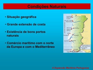 A Expansão Marítima Portuguesa
Condições Naturais
• Situação geográfica
• Grande extensão de costa
• Existência de bons portos
naturais
• Comércio marítimo com o norte
da Europa e com o Mediterrâneo
 