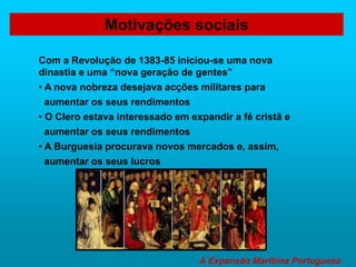 A Expansão Marítima Portuguesa
Com a Revolução de 1383-85 iniciou-se uma nova
dinastia e uma “nova geração de gentes”
• A nova nobreza desejava acções militares para
aumentar os seus rendimentos
• O Clero estava interessado em expandir a fé cristã e
aumentar os seus rendimentos
• A Burguesia procurava novos mercados e, assim,
aumentar os seus lucros
Motivações sociais
 