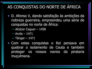 AS CONQUISTAS DO NORTE DE ÁFRICA D. Afonso V, dando satisfação às ambições da nobreza guerreira, empreendeu uma série de conquistas no norte de África: Alcácer Ceguer – 1458 Arzila – 1471 Tânger – 1471 Com estas conquistas o Rei pensava em quebrar o isolamento de Ceuta e também proteger os nossos navios da pirataria muçulmana. 