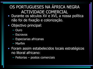 OS PORTUGUESES NA ÁFRICA NEGRA ACTIVIDADE COMERCIAL Durante os séculos XV e XVI, a nossa política não foi de fixação e colonização. Objectivo principal: Ouro Escravos Especiarias africanas Marfim Foram assim estabelecidos locais estratégicos no litoral africano: Feitorias – postos comerciais 