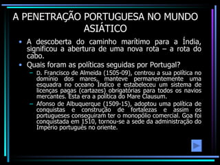 A PENETRAÇÃO PORTUGUESA NO MUNDO ASIÁTICO A descoberta do caminho marítimo para a Índia, significou a abertura de uma nova rota – a rota do cabo. Quais foram as políticas seguidas por Portugal? D . Francisco de Almeida (1505-09), centrou a sua política no domínio dos mares, manteve permanentemente uma esquadra no oceano Índico e estabeleceu um sistema de licenças pagas (cartazes) obrigatórias para todos os navios mercantes. Esta era a política do Mare Clausum. Afonso de Albuquerque (1509-15), adoptou uma política de conquistas e construção de fortalezas e assim os portugueses conseguiram ter o monopólio comercial. Goa foi conquistada em 1510, tornou-se a sede da administração do Império português no oriente. 
