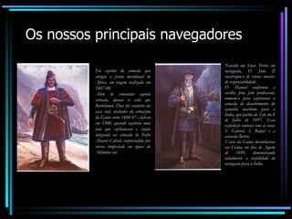 Os nossos principais navegadores Foi capitão da armada que atingiu a ponta meridional de África, em viagem realizada em 1487-88. Além de comandar aquela armada, apenas se sabe que Bartolomeu Dias foi escuteiro da casa real, recebedor do armazém da Guiné entre 1494-97 e faleceu em 1500, quando soçobrou uma nau que capitaneava e seguia integrada na armada de Pedro Álvares Cabral, surpreendida por severa tempestade em águas do Atlântico sul. Nascido em Sines. Perito em navegação, D. João II encarregou-o de várias missões de responsabilidade. D. Manuel confirmou a escolha feita pelo predecessor, nomeou-o para capitanear a armada de descobrimento do caminho marítimo para a Índia, que partiu do Tejo em 8 de Julho de 1497. Essa expedição contava com as naus S. Gabriel, S. Rafael e a caravela Bérrio. Vasco da Gama desembarcou em Lisboa em fins de Agosto de 1499, demonstrando cabalmente a viabilidade de navegação para a Índia. 