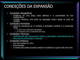 CONDIÇÕES DA EXPANSÃO Condições Geográficas Existência de uma longa costa atlântica e a proximidade do mar mediterrâneo. Tradição marítima, uma parte da população estava ligada as artes de navegar. Condições Humanas Apoio da monarquia da 1ª dinastia à actividade marítima e à construção naval. D. Dinis cria a bolsa dos mercadores D. Fernando criou a companhia das naus. Condições Técnicas Conhecimento dos instrumentos náuticos, matemáticos, astronómicos por influência árabe e judaica. Novo tipo de embarcação a Caravela. Condições Políticas Paz com Castela em 1411. Nova Dinastia. A maioria dos países europeus estavam envolvidos na guerra dos cem anos. 