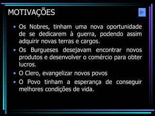 MOTIVAÇÕES Os Nobres, tinham uma nova oportunidade de se dedicarem à guerra, podendo assim adquirir novas terras e cargos. Os Burgueses desejavam encontrar novos produtos e desenvolver o comércio para obter lucros. O Clero, evangelizar novos povos O Povo tinham a esperança de conseguir melhores condições de vida. 