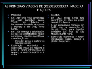 AS PRIMEIRAS VIAGENS DE (RE)DESCOBERTA: MADEIRA E AÇORES MADEIRA Em 1419 uma frota comandada por João Gonçalves Zarco, Tristão Vaz Teixeira e Bartolomeu Perestelo, ocuparam a Madeira e em 1420 Porto Santo. Em 1425 começa a colonização, os três (re)descobridores foram nomeados capitães-donatários, a sua função era: Defender, povoar e explorar os recursos naturais. Exploração económica – exploração inicial de madeira e peixe e foram introduzidos os cereais, a cana-de-açúcar e a vinha. AÇORES Em 1427, Diogo Silves terá encontrado as ilhas do grupo central dos Açores. A sua colonização começou em 1439, com a nomeação de Gonçalo Velho para capitão-donatário das ilhas de São Miguel e Santa Maria. Exploração económica – foram introduzidos gados, cereais e plantas tintureiras. 