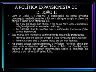 A POLÍTICA EXPANSIONISTA DE  D. JOÃO II Com D. João II (1481-95) a exploração da costa africana prosseguiu metodicamente e foi com ele que surgiu o plano de atingir a Índia pelo atlântico sul. Em 1482-83, Diogo Cão atingiu a foz do rio Zaire, onde estabeleceu relações diplomáticas com o rei do Congo. Em 1487-88, Bartolomeu Dias dobrou o Cabo das tormentas (Cabo da Boa Esperança) Isto marca um momento culminante da expansão portuguesa. Prova-se que era possível chegar à Índia navegando pelo Atlântico. Termina a ideia que o Oceano Índico era um mar fechado. Na posse destes conhecimentos, o Príncipe  Perfeito, envia por terra dois emissários: Afonso Paiva e Pêro da Covilhã, que tinham o dever de obter informações sobre o comércio do oriente e do reino do Prestes João. 