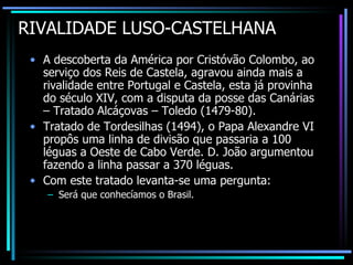 RIVALIDADE LUSO-CASTELHANA A descoberta da América por Cristóvão Colombo, ao serviço dos Reis de Castela, agravou ainda mais a rivalidade entre Portugal e Castela, esta já provinha do século XIV, com a disputa da posse das Canárias – Tratado Alcáçovas – Toledo (1479-80). Tratado de Tordesilhas (1494), o Papa Alexandre VI propôs uma linha de divisão que passaria a 100 léguas a Oeste de Cabo Verde. D. João argumentou fazendo a linha passar a 370 léguas. Com este tratado levanta-se uma pergunta: Será que conhecíamos o Brasil. 
