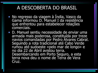 A DESCOBERTA DO BRASIL No regresso da viagem à Índia, Vasco da Gama informou D. Manuel I da resistência que enfrentou para estabelecer relações comerciais. D. Manuel sentiu necessidade de enviar uma armada mais poderosa, constituída por treze navios comandadas por Pedro Álvares Cabral. Seguindo a rota tradicional até Cabo Verde rumou até sudoeste «pelo mar de longo» e no dia 22 de Abril avistou terra. Desembarcando em Porto Seguro, a esta terra nova deu o nome de Terra de Vera Cruz. 
