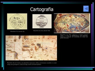 Cartografia Planisfério T-O (século IX) Planisfério de Zona (Século XII) Planisfério dito de Cantino, este planisfério representa a África com bastante exactidão e é a mais antiga carta portuguesa e inclui um largo trecho de litoral brasileiro Planisfério de 1457, salienta-se a forma correcta como  a costa do Mediterrâneo está delineada, enquanto o restante foi construído de forma um pouco arbitrária. 