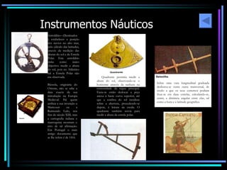Astrolábio—Destinados a estabelecer a posição dos navios no alto mar, pelo cálculo das latitudes, através da medição das alturas do sol e da Estrela Polar. Este astrolábio tinha como único objectivo medir a altura do sol, pois no Atlântico sul a Estrela Polar não era observada. Bússola, originária do Oriente, não se sabe a data exacta da sua introdução na Europa Medieval. Há quem atribua a sua invenção a Maricourt ou a Raimundo Lulo, nos fins do século XIII, mas a cartografia italiana e marroquina mostram o erro de tal afirmação. Em Portugal o mais antigo documento que se lhe refere é de 1416. O  Quadrante permitia medir a altura do sol, observando-se o horizonte através da ranhura na  extremidade da régua principal. Fazia-se então deslocar a peça anexa à haste curva superior, até que a sombra do sol incidisse sobre a abertura, procedendo-se depois, à leitura na escala. O quadrante também servia para medir a altura da estrela polar. Sobre uma vara longitudinal graduada deslizava-se outra outra transversal, de modo a que os seus extremos podiam fixar-se em duas estrelas, calculando-se, assim, a distância angular entre elas, tal como a hora e a latitude geográfica Instrumentos Náuticos 