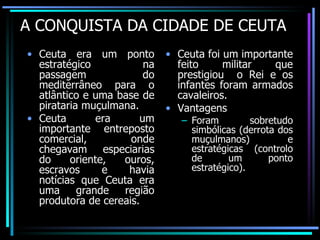 A CONQUISTA DA CIDADE DE CEUTA Ceuta era um ponto estratégico na passagem do mediterrâneo para o atlântico e uma base de pirataria muçulmana. Ceuta era um importante entreposto comercial, onde chegavam especiarias do oriente, ouros, escravos e havia notícias que Ceuta era uma grande região produtora de cereais. Ceuta foi um importante feito militar que prestigiou  o Rei e os infantes foram armados cavaleiros. Vantagens Foram sobretudo simbólicas (derrota dos muçulmanos) e estratégicas (controlo de um ponto estratégico). 
