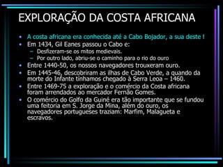 EXPLORAÇÃO DA COSTA AFRICANA A costa africana era conhecida até a Cabo Bojador, a sua deste ficava o “mar tenebroso” e o “fim do mundo” segundo as lendas medievais. Em 1434, Gil Eanes passou o Cabo e: Desfizeram-se os mitos medievais. Por outro lado, abriu-se o caminho para o rio do ouro Entre 1440-50, os nossos navegadores trouxeram ouro. Em 1445-46, descobriram as ilhas de Cabo Verde, a quando da morte do Infante tínhamos chegado à Serra Leoa – 1460. Entre 1469-75 a exploração e o comércio da Costa africana foram arrendados ao mercador Fernão Gomes. O comércio do Golfo da Guiné era tão importante que se fundou uma feitoria em S. Jorge da Mina, além do ouro, os navegadores portugueses traziam: Marfim, Malagueta e escravos. 