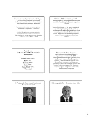 O aumento do preço do petróleo na década de 70 gerou             O FMI e o BIRD assumiriam o papel de
     aos exportadores um acúmulo de capitais que              intermediador dos empréstimos concedidos por
 imediatamente seriam investidos nos bancos europeus.        instituições bancárias privadas e seus respectivos
    Esses capitais eram chamados de petrodólares.                                 credores.

   A grande oferta de capitais no mercado gerava a          Tanto o BIRD como o FMI nunca deixaram de
      possibilidade de empréstimos a juros baixos.            jogar forte papel na integração dos credores à
                                                             economia global, apregoando a liberalização da
    O volume de capitais disponibilizado por essas             economia, a concentração dos investimentos
     instituições bancárias superou enormemente as           sociais, as privatizações, a abertura econômica,
 disponibilidades de capitais de empréstimos de agências        os ajustes fiscais, o pagamento das dívidas
           multilaterais como o FMI e o BIRD.                                      externas.




              Poder de voto
     no Banco Mundial Estado membro e                              O presidente do Banco Mundial é
               Porcentagem                                       tradicionalmente um cidadão dos EUA,
                                                                  enquanto que o presidente do (FMI) é
                                                             tradicionalmente um europeu, com exceção da
            EstadosUnidos16,39%                                cidadã estado-unidense Anne Frueger, que
                 Japão7,86%                                    manteve o posto no FMI até que um novo
               Alemanha4,49%                                    diretor fosse nomeado. A nominação do
                                                             presidente do Banco Mundial pelo governo dos
                França4,30%                                   Estados Unidos não é passível de discussão, e
              Reino Unido4,30%                                sua aceitação pelos europeus ou outros países
                 Outros62,66                                             membros não é requerida




 O Presidente do Banco Mundial atualmente é                O diretor geral do Fmi é Dominique Stauss-Kahn.
            Robert Bruce Zoellick.




                                                                             Dominique Strauss-Kahn




                                                                                                                  2
 