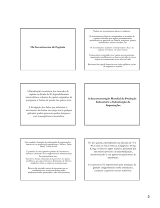 Podem ser investimentos diretos e indiretos:

                                                            Os investimentos diretos correspondem a inversões de
                                                                 capitais realizadas por órgãos governamentais,
                                                            multilaterais ou privados em fábricas, máquinas, pontes,
                                                                        hidrelétricas, usinas nucleares, etc.

      Os Investimentos de Capitais                           Os investimentos indiretos correspondem a fluxo de
                                                                      capitais revertidos sob duas formas:

                                                            Empréstimos concedidos por órgãos governamentais,
                                                            organizações multilaterais, ou bancos privados a outros
                                                                 órgãos governamentais ou ao setor privado.

                                                           Reversões de capital financeiro em títulos públicos, ações
                                                                             de empresas e moedas.




  A liberalização econômica dos mercados de
    capitais na década de 80 disponibilizariam
estratosféricos volumes de capitais originários de
                                                           A desconcentração Mundial da Produção
 poupanças e fundos de pensão dos países ricos.
                                                                 Industrial e a Substituição de
                                                                         Importações
   A divulgação dos dados que informam o
 movimento das bolsas em tempo real a qualquer
  aplicador podem provocar quedas abruptas e
        com conseqüências catastróficas.




Esse modelo, chamado de substituição de importações,       No pós-guerra, especialmente nas décadas de 70 e
 baseava-se na periferia do capitalismo – México, Egito,
                  Brasil, África do Sul.                    80, Coréia do Sul, Formosa, Cingapura e Hong
                                                            Kong, os famosos tigres asiáticos, passariam por
  É pautado de uma agressiva política de incentivos e           um intenso processo de industrialização,
 subsídios oferecidos aos conglomerados transnacionais.
                                                            transformando-se em agressivas plataformas de
                 As características são:
 Incentivos fiscais oferecidos por governos dos países
                                                                              exportação.
  periféricos que apresentavam a diminuição de tributos
       incidentes sobre as empresas transnacionais.
                                                           Esse processo foi impulsionado pela instalação de
   Reserva de mercado interno às empresas que se               grandes conglomerados norte-americanos,
        instalassem nos territórios desses países                europeus e japoneses nesses territórios.
   subdesenvolvidos garantindo a eles infra-estrutura.




                                                                                                                        3
 