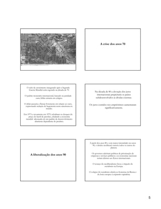 A crise dos anos 70




   O ciclo de crescimento inaugurado após a Segunda
     Guerra Mundial seria esgotado na década de 70.
                                                                  Na década de 80 a elevação dos juros
 O padrão monetário internacional, baseado na paridade             internacionais prepicitaria os países
            ouro/dólar entraria em colapso.                       subdesenvolvidos as dívidas externas.

O dólar passaria a flutuar livremente em relação ao ouro,   Os juros contidos nos empréstimos aumentaram
 expressando redução de hegemonia norte-americana no
                           mundo.                                          significativamente.

Em 1973 e novamente em 1979, eclodiram os choques do
    preço do barril de petróleo, abalando a economia
  mundial alicerçada em um padrão de desenvolvimento
           altamente dependente do produto.




                                                            A partir dos anos 80 e com maior intensidade nos anos
                                                               90, o ideário neoliberal varreria todos os cantos do
                                                                                     planeta.

                                                               Os governos aderiram políticas de privatização de
       A liberalização dos anos 90                            empresas e serviços públicos e as economias nacionais
                                                                    seriam abertas aos fluxos internacionais.

                                                                O avanço do neoliberalismo freou o ímpedo do
                                                                            socialismo na Europa.

                                                            O colapso do socialismo abriria as fronteiras da Rússia e
                                                                     do leste europeu à expansão capitalista.




                                                                                                                        5
 