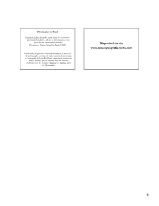 Privatizações no Brasil

 Fernando Collor de Mello (1990-1992) foi o primeiro
   presidente brasileiro a adotar as privatizações como
           parte de seu programa econômico.
     Privatizou a Viação Aérea São Paulo VASP.
                                                               Disponível no site
                                                          www.renatogeografia.webs.com
Continuado no governo Fernando Henrique, o processo
 de privatização ocorreu em vários setores da economia:
 a Companhia Vale do Rio Doce, empresa de minério de
     ferro e pelotas, que se tornaria uma das maiores
  multinacionais do mundo, a Embraer e a Telebrás, além
                      da Eletropaulo.




                                                                                         6
 