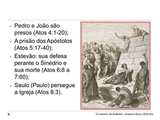 ⦁ Pedro e João são
presos (Atos 4:1-20);
⦁ A prisão dos Apóstolos
(Atos 5:17-40);
⦁ Estevão: sua defesa
perante o Sinédrio e
sua morte (Atos 6:8 a
7:60);
⦁ Saulo (Paulo) persegue
a Igreja (Atos 8:3).
“O martírio de Estêvão”- Gustave Dore (1832-83)
 