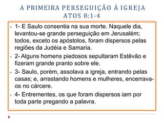 A PRIMEIRA PERSEGUIÇÃO À IGREJA
ATOS 8:1-4
⦁ 1- E Saulo consentia na sua morte. Naquele dia,
levantou-se grande perseguição em Jerusalém;
todos, exceto os apóstolos, foram dispersos pelas
regiões da Judéia e Samaria.
⦁ 2- Alguns homens piedosos sepultaram Estêvão e
fizeram grande pranto sobre ele.
⦁ 3- Saulo, porém, assolava a igreja, entrando pelas
casas; e, arrastando homens e mulheres, encerrava-
os no cárcere.
⦁ 4- Entrementes, os que foram dispersos iam por
toda parte pregando a palavra.
 