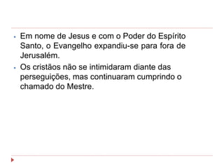 ⦁ Em nome de Jesus e com o Poder do Espírito
Santo, o Evangelho expandiu-se para fora de
Jerusalém.
⦁ Os cristãos não se intimidaram diante das
perseguições, mas continuaram cumprindo o
chamado do Mestre.
 