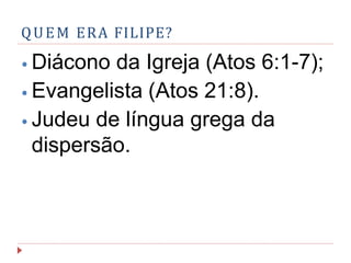 QUEM ERA FILIPE?
⦁ Diácono da Igreja (Atos 6:1-7);
⦁ Evangelista (Atos 21:8).
⦁ Judeu de língua grega da
dispersão.
 