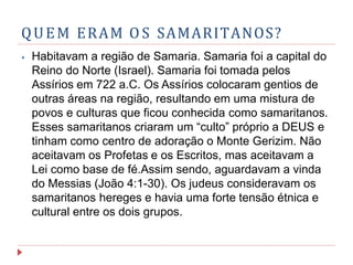 QUEM ERAM O S SAMARITANOS?
⦁ Habitavam a região de Samaria. Samaria foi a capital do
Reino do Norte (Israel). Samaria foi tomada pelos
Assírios em 722 a.C. Os Assírios colocaram gentios de
outras áreas na região, resultando em uma mistura de
povos e culturas que ficou conhecida como samaritanos.
Esses samaritanos criaram um “culto” próprio a DEUS e
tinham como centro de adoração o Monte Gerizim. Não
aceitavam os Profetas e os Escritos, mas aceitavam a
Lei como base de fé.Assim sendo, aguardavam a vinda
do Messias (João 4:1-30). Os judeus consideravam os
samaritanos hereges e havia uma forte tensão étnica e
cultural entre os dois grupos.
 