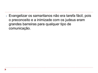 ⦁ Evangelizar os samaritanos não era tarefa fácil, pois
o preconceito e a inimizade com os judeus eram
grandes barreiras para qualquer tipo de
comunicação.
 