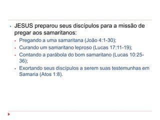 ⦁ JESUS preparou seus discípulos para a missão de
pregar aos samaritanos:
⦁ Pregando a uma samaritana (João 4:1-30);
⦁ Curando um samaritano leproso (Lucas 17:11-19);
⦁ Contando a parábola do bom samaritano (Lucas 10:25-
36);
⦁ Exortando seus discípulos a serem suas testemunhas em
Samaria (Atos 1:8).
 