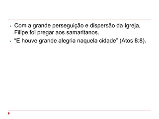 ⦁ Com a grande perseguição e dispersão da Igreja,
Filipe foi pregar aos samaritanos.
⦁ “E houve grande alegria naquela cidade” (Atos 8:8).
 