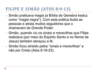 FILIPE E SIMÃO (ATOS 8:9-13)
⦁ Simão praticava magia (a Bíblia de Genebra traduz
como “magia negra”). Com esta prática iludia as
pessoas e atraia muitos seguidores que o
chamavam de Grande Poder.
⦁ Simão, quando viu os sinais e maravilhas que Filipe
realizava (por meio do Espírito Santo e no Nome de
Jesus) também abraçou a fé.
⦁ Simão ficou atraído pelos “sinais e maravilhas” e
não por Cristo (Atos 8:18-23).
 