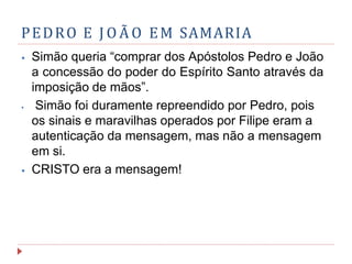 PEDRO E J O Ã O EM SAMARIA
⦁ Simão queria “comprar dos Apóstolos Pedro e João
a concessão do poder do Espírito Santo através da
imposição de mãos”.
⦁ Simão foi duramente repreendido por Pedro, pois
os sinais e maravilhas operados por Filipe eram a
autenticação da mensagem, mas não a mensagem
em si.
⦁ CRISTO era a mensagem!
 