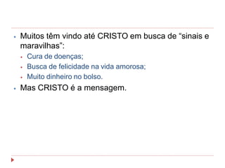 ⦁ Muitos têm vindo até CRISTO em busca de “sinais e
maravilhas”:
⦁ Cura de doenças;
⦁ Busca de felicidade na vida amorosa;
⦁ Muito dinheiro no bolso.
⦁ Mas CRISTO é a mensagem.
 