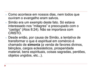 ⦁ Como acontece em nossos dias, nem todos que
ouviram o evangelho eram salvos.
⦁ Simão era um exemplo deste fato. Só estava
interessado nos “milagres” e preocupado com o
“castigo” (Atos 8:24). Não se importava com
CRISTO.
⦁ Desde então, por causa de Simão, a tentativa de
transformar o que é espiritual em comércio é
chamado de simonia (a venda de favores divinos,
bênçãos, cargos eclesiásticos, prosperidade
material, bens espirituais, coisas sagradas, perdões,
objetos ungidos, etc...).
 