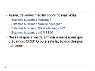 ⦁ Assim, devemos meditar sobre nossas vidas:
⦁ Estamos buscando riquezas?
⦁ Estamos buscando cura de doenças?
⦁ Estamos buscando felicidade amorosa?
⦁ Estamos buscando a CRISTO?
⦁ Nossa resposta vai determinar a mensagem que
pregamos: CRISTO ou a satisfação dos desejos
humanos.
 